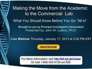 Making the Move from the Academic
      to the Commercial Lab:
 What You Should Know Before You Go “All In”
     Brought to you by Principal Investigators Association
          Presented by: John W. Ludlow, Ph.D.

Live Webinar Thursday, January 17, 2013 at 2:00 PM EST




       For More Information visit http://bit.ly/LabCareer
       For More Information visit http://bit.ly/LabCareer
              Or Call 1-800-303-0129 ext.506
              Or Call 1-800-303-0129 ext.506
 