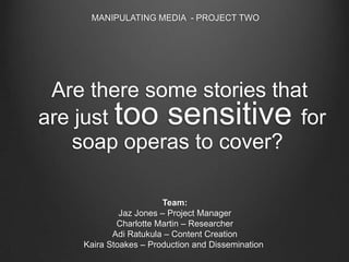 MANIPULATING MEDIA - PROJECT TWO

Are there some stories that
are just too sensitive for
soap operas to cover?
Team:
Jaz Jones – Project Manager
Charlotte Martin – Researcher
Adi Ratukula – Content Creation
Kaira Stoakes – Production and Dissemination

 