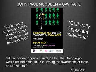 JOHN PAUL MCQUEEN – GAY RAPE

“All the partner agencies involved feel that these clips
would be immense value in raising the awareness of male
sexual abuse.”
(Kikelly, 2014)

 