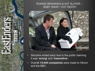 RONNIE BRANNING & KAT SLATER –
BABY SWAP / COT DEATH

• Storyline ended early due to the public claiming
it was „wrong‟ and „insensitive‟.
• Overall 14,444 complaints were made to Ofcom
and the BBC.

 