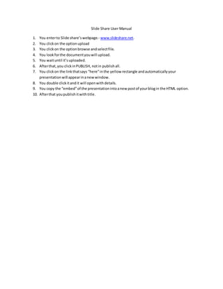 Slide Share User Manual
1. You enterto Slide share’swebpage.- www.slideshare.net.
2. You clickon the optionupload
3. You clickon the optionbrowse andselectfile.
4. You lookforthe documentyouwill upload.
5. You waituntil it’suploaded.
6. Afterthat,you clickinPUBLISH, notin publishall.
7. You clickon the linkthatsays “here”inthe yellow rectangle andautomaticallyyour
presentationwill appearinanew window.
8. You double clickitandit will openwithdetails.
9. You copy the “embed”of the presentationintoanew postof yourblogin the HTML option.
10. Afterthat youpublishitwithtitle.