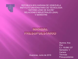 REPÚBLICA BOLIVARIANA DE VENEZUELA
INSTITUTO UNIVERSITARIO DE TECNOLOGÍA
“ANTONIO JÓSE DE SUCRE”
RELACIONES INDUSTRIALES (SAIA)
V SEMESTRE
Alumna: Ana
Pire
C.I: 19.696.127
Semestre: V
Carrera:
Técnicas
Presupuestarias
Guarenas, Junio de 2016
 