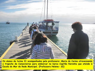 Os alunos da turma 31 acompanhados pela professora: Maria do Carmo atravessando
o trapiche de Canasvieiras para embarcar no barco Capitão Noronha que atende à
Escola do Mar da Rede Municipal. (Professora Helena- SI)
 