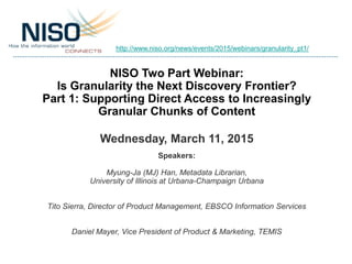 NISO Two Part Webinar:
Is Granularity the Next Discovery Frontier?
Part 1: Supporting Direct Access to Increasingly
Granular Chunks of Content
Wednesday, March 11, 2015
Speakers:
Myung-Ja (MJ) Han, Metadata Librarian,
University of Illinois at Urbana-Champaign Urbana
Tito Sierra, Director of Product Management, EBSCO Information Services
Daniel Mayer, Vice President of Product & Marketing, TEMIS
http://www.niso.org/news/events/2015/webinars/granularity_pt1/
 