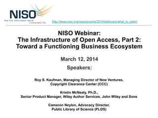 NISO Webinar:
The Infrastructure of Open Access, Part 2:
Toward a Functioning Business Ecosystem
March 12, 2014
Speakers:
Roy S. Kaufman, Managing Director of New Ventures,
Copyright Clearance Center (CCC)
Kristin McNealy, Ph.D.,
Senior Product Manager, Wiley Author Services, John Wiley and Sons
Cameron Neylon, Advocacy Director,
Public Library of Science (PLOS)
http://www.niso.org/news/events/2014/webinars/what_is_open/
 