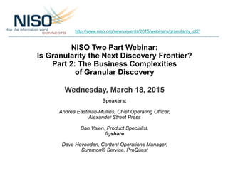 NISO Two Part Webinar:
Is Granularity the Next Discovery Frontier?
Part 2: The Business Complexities
of Granular Discovery
Wednesday, March 18, 2015
Speakers:
Andrea Eastman-Mullins, Chief Operating Officer,
Alexander Street Press
Dan Valen, Product Specialist,
figshare
Dave Hovenden, Content Operations Manager,
Summon® Service, ProQuest
http://www.niso.org/news/events/2015/webinars/granularity_pt2/
 