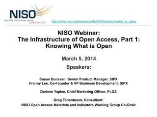 http://www.niso.org/news/events/2014/webinars/what_is_open/

NISO Webinar:
The Infrastructure of Open Access, Part 1:
Knowing What is Open
March 5, 2014
Speakers:
Susan Dunavan, Senior Product Manager, SIPX
Franny Lee, Co-Founder & VP Business Development, SIPX
Darlene Yaplee, Chief Marketing Officer, PLOS
Greg Tananbaum, Consultant;
NISO Open Access Metadata and Indicators Working Group Co-Chair

 
