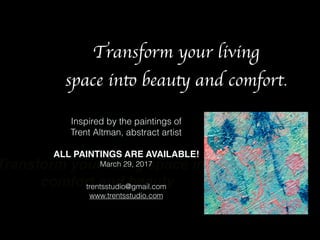 Transform your living space into
comfort and beauty
Inspired by the paintings of
Trent Altman, abstract artist
ALL PAINTINGS ARE AVAILABLE!
March 29, 2017
trentsstudio@gmail.com
www.trentsstudio.com
Transform your living
space into beauty and comfort.
 