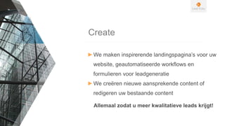 Create
►We maken inspirerende landingspagina’s voor uw
website, geautomatiseerde workflows en
formulieren voor leadgeneratie
►We creëren nieuwe aansprekende content of
redigeren uw bestaande content
Allemaal zodat u meer kwalitatieve leads krijgt!
 