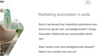 Marketing automation in actie
Bent u benieuwd hoe marketing automation een
boost kan geven aan uw leadgeneratie? Vraag
hieronder vrijblijvend een persoonlijke demo
aan.
Meer weten over onze leadgeneratie aanpak?
Neem dan contact met ons op!
 