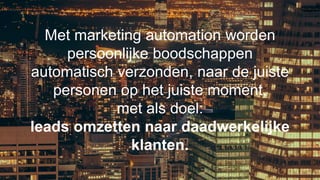 Met marketing automation worden
persoonlijke boodschappen
automatisch verzonden, naar de juiste
personen op het juiste moment,
met als doel:
leads omzetten naar daadwerkelijke
klanten.
 