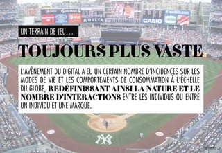 UN TERRAIN DE JEU…
L’AVÈNEMENT DU DIGITAL A EU UN CERTAIN NOMBRE D’INCIDENCES SUR LES
MODES DE VIE ET LES COMPORTEMENTS DE CONSOMMATION À L’ÉCHELLE
DU GLOBE, REDÉFINISSANT AINSI LA NATURE ET LE
NOMBRE D’INTERACTIONS ENTRE LES INDIVIDUS OU ENTRE
UN INDIVIDU ET UNE MARQUE.
TOUJOURSPLUSVASTE
 