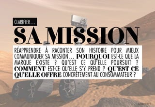 CLARIFIER…
SAMISSIONRÉAPPRENDRE À RACONTER SON HISTOIRE POUR MIEUX
COMMUNIQUER SA MISSION… POURQUOI EST-CE QUE LA
MARQUE EXISTE ? QU’EST CE QU’ELLE POURSUIT ?
COMMENT EST-CE QU’ELLE S’Y PREND ? QU’EST CE
QU’ELLE OFFRE CONCRÈTEMENT AU CONSOMMATEUR ?
 