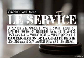 RÉINVENTER LE MARKETING PAR…
LA RELATION À LA MARQUE DÉPASSE LE SIMPLE PRODUIT OU
MÊME UNE PROPOSITION INTELLIGIBLE. LA VALEUR SE MESURE
DÉSORMAIS PAR LA MANIÈRE DONT LA MARQUE CONTRIBUE À
L’AMÉLIORATION DE LA QUALITÉ DE VIE
DES CONSOMMATEURS/À L’AVANCÉE DE LA SOCIÉTÉ EN GÉNÉRAL.
LE SERVICE
 