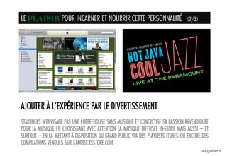 AJOUTER À L’EXPÉRIENCE PAR LE DIVERTISSEMENT
STARBUCKS N’ENVISAGE PAS UNE COFFEEHOUSE SANS MUSIQUE ET CONCRÉTISE SA PASSION REVENDIQUÉE
POUR LA MUSIQUE EN CHOISISSANT AVEC ATTENTION LA MUSIQUE DIFFUSÉE IN-STORE MAIS AUSSI – ET
SURTOUT – EN LA METTANT À DISPOSITION DU GRAND PUBLIC VIA DES PLAYLISTS ITUNES OU ENCORE DES
COMPILATIONS VENDUES SUR STARBUCKSSTORE.COM.
LE PLAISIR POUR INCARNER ET NOURRIR CETTE PERSONNALITÉ (2/3)PLAISIR	
  
 