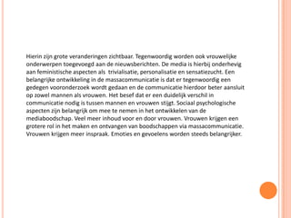 Hierin zijn grote veranderingen zichtbaar. Tegenwoordig worden ook vrouwelijke
onderwerpen toegevoegd aan de nieuwsberichten. De media is hierbij onderhevig
aan feministische aspecten als trivialisatie, personalisatie en sensatiezucht. Een
belangrijke ontwikkeling in de massacommunicatie is dat er tegenwoordig een
gedegen vooronderzoek wordt gedaan en de communicatie hierdoor beter aansluit
op zowel mannen als vrouwen. Het besef dat er een duidelijk verschil in
communicatie nodig is tussen mannen en vrouwen stijgt. Sociaal psychologische
aspecten zijn belangrijk om mee te nemen in het ontwikkelen van de
mediaboodschap. Veel meer inhoud voor en door vrouwen. Vrouwen krijgen een
grotere rol in het maken en ontvangen van boodschappen via massacommunicatie.
Vrouwen krijgen meer inspraak. Emoties en gevoelens worden steeds belangrijker.
 