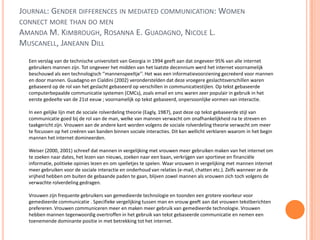 JOURNAL: GENDER DIFFERENCES IN MEDIATED COMMUNICATION: WOMEN
CONNECT MORE THAN DO MEN
AMANDA M. KIMBROUGH, ROSANNA E. GUADAGNO, NICOLE L.
MUSCANELL, JANEANN DILL
Een verslag van de technische universiteit van Georgia in 1994 geeft aan dat ongeveer 95% van alle internet
gebruikers mannen zijn. Tot ongeveer het midden van het laatste decennium werd het internet voornamelijk
beschouwd als een technologisch ‘’mannenspeeltje’’. Het was een informatievoorziening gecreëerd voor mannen
en door mannen. Guadagno en Cialdini (2002) veronderstelden dat deze vroegere geslachtsverschillen waren
gebaseerd op de rol van het geslacht gebaseerd op verschillen in communicatiestijlen. Op tekst gebaseerde
computerbepaalde communicatie systemen (CMCs), zoals email en sms waren zeer populair in gebruik in het
eerste gedeelte van de 21st eeuw ; voornamelijk op tekst gebaseerd, onpersoonlijke vormen van interactie.
In een gelijke lijn met de sociale rolverdeling theorie (Eagly, 1987), past deze op tekst gebaseerde stijl van
communicatie goed bij de rol van de man, welke van mannen verwacht om onafhankelijkheid na te streven en
taakgericht zijn. Vrouwen aan de andere kant worden volgens de sociale rolverdeling theorie verwacht om meer
te focussen op het creëren van banden binnen sociale interacties. Dit kan wellicht verklaren waarom in het begin
mannen het internet domineerden.
Weiser (2000, 2001) schreef dat mannen in vergelijking met vrouwen meer gebruiken maken van het internet om
te zoeken naar dates, het lezen van nieuws, zoeken naar een baan, verkrijgen van sportieve en financiële
informatie, politieke opinies lezen en om spelletjes te spelen. Waar vrouwen in vergelijking met mannen internet
meer gebruiken voor de sociale interactie en onderhoud van relaties (e-mail, chatten etc.). Zelfs wanneer ze de
vrijheid hebben om buiten de gebaande paden te gaan, blijven zowel mannen als vrouwen zich toch volgens de
verwachte rolverdeling gedragen.
Vrouwen zijn frequente gebruikers van gemedieerde technologie en toonden een grotere voorkeur voor
gemedieerde communicatie . Specifieke vergelijking tussen man en vrouw geeft aan dat vrouwen tekstberichten
prefereren. Vrouwen communiceren meer en maken meer gebruik van gemedieerde technologie. Vrouwen
hebben mannen tegenwoordig overtroffen in het gebruik van tekst gebaseerde communicatie en nemen een
toenemende dominante positie in met betrekking tot het internet.
 