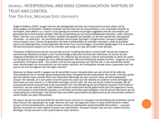 JOURNAL: INTERPERSONAL AND MASS COMMUNICATION: MATTERS OF
TRUST AND CONTROL
TOBY TEN EYCK, MICHIGAN STATE UNIVERSITY
Volgens Giddens (1991), vragen mensen die blootgesteld worden aan massacommunicatie advies op bij
deskundigen en/of boeken. Giddens verklaart dat het doel van de consumenten is om risicovolle situaties te
vermijden. Deze afkeer t.o.v. risico’s is een gevolg van eerdere ervaringen opgedaan met de consumptie van
gemedieerde communicatie-uitingen. Met de verspreiding van de massamediakanalen (kranten, radio, televisie,
kabel, internet, enz.), wordt het modern publiek overspoeld met beelden uit de hele wereld die vaak geweld
uitzenden - en vaak door - de mensheid worden veroorzaakt (oorlogen, hongersnood, transport ongevallen,
natuurrampen, enz.). Gezien de gevoelens die deze mediabeelden en verhalen oproepen, voelt de publieke
opinie zich bedreigd door omstandigheden die buiten hun controle liggen. Zij worden gedwongen zich te wenden
tot technocratische experts om hen te vertellen wat veilig is en wat vermeden moet worden.
Thompson (1995) beschouwt de massamedia als een instelling die tijd en ruimte heeft binnen de moderne
samenleving. Mediaconsumptie is een routinematige praktische activiteit die individuen uit voeren als een
integraal onderdeel van hun dagelijks leven. De uitkomst van dit proces is dat de massamedia nu dient als zowel
een producent en een spiegel van onze zelfrepresentatie. Met vermelding dat andere krachten reageren op onze
socialisatie, Thompson stelt: "we moeten niet uit het oog verliezen van het feit dat, in een wereld die steeds
meer doordrongen van de producten van de media-industrie, een belangrijke nieuwe arena is gemaakt voor het
proces van het vormgeven van het eigen individu’’.
Wanneer er dieper wordt in gegaan op de verschillen tussen het gebruiken van een vriend of de radio als
informatiebron kan er worden geconcludeerd dat deze niet gelijk worden behandeld. Ten eerste is de kans groter
dat het individu meer waarde hecht aan informatie afkomstig van een vriend en deze als betrouwbaarder
ervaart. Ten tweede, er is een groter verschil tussen de acties van het individu en anderen na het verkrijgen van
informatie van een vriend t.o.v. informatie verkrijgen via de radio. Dit sluit aan bij de moderne aanpak, dat de
massamedia wordt verwacht dat zij de autoriteiten zijn met betrekking tot verscheidene situaties. Postmoderne
theoretici, aan de andere kant, zullen beweren dat de moderniteit wordt gekenmerkt door het algemene niveau
van vertrouwen in verschillende situaties, en dat deze verschillen weerspiegelen met de actieve deelname aan de
uitwisseling van inlichtingen. Het feit dat deze verschillen grotendeels zijn gebaseerd op de situationele context is
verder bewijs van deze interpretatie.
De auteur van de Journal beschrijft het verschil tussen mannen en vrouwen met betrekking tot verwerken van de
tekst inhoud. Zijn opvatting is als volgt: Mannen zijn over het algemeen beter in staat onderscheid te maken
tussen communicatiekanalen, terwijl vrouwen communicatiekanalen veelal hetzelfde behandelen – vrouwen
worden verwacht om meer begrip te tonen voor alle kanalen. Vrouwen houden vast aan een modernistische
ideologie, terwijl mannen in een postmoderne staat verkeren.
 