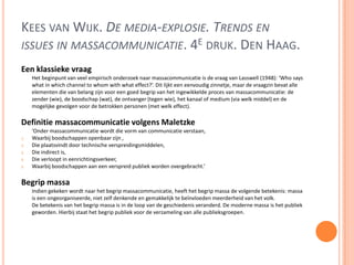KEES VAN WIJK. DE MEDIA-EXPLOSIE. TRENDS EN
ISSUES IN MASSACOMMUNICATIE. 4E DRUK. DEN HAAG.
Een klassieke vraag
Het beginpunt van veel empirisch onderzoek naar massacommunicatie is de vraag van Lasswell (1948): ‘Who says
what in which channel to whom with what effect?’. Dit lijkt een eenvoudig zinnetje, maar de vraagzin bevat alle
elementen die van belang zijn voor een goed begrip van het ingewikkelde proces van massacommunicatie: de
zender (wie), de boodschap (wat), de ontvanger (tegen wie), het kanaal of medium (via welk middel) en de
mogelijke gevolgen voor de betrokken personen (met welk effect).
Definitie massacommunicatie volgens Maletzke
‘Onder massacommunicatie wordt die vorm van communicatie verstaan,
1. Waarbij boodschappen openbaar zijn ,
2. Die plaatsvindt door technische verspreidingsmiddelen,
3. Die indirect is,
4. Die verloopt in eenrichtingsverkeer,
5. Waarbij boodschappen aan een verspreid publiek worden overgebracht.’
Begrip massa
Indien gekeken wordt naar het begrip massacommunicatie, heeft het begrip massa de volgende betekenis: massa
is een ongeorganiseerde, niet zelf denkende en gemakkelijk te beïnvloeden meerderheid van het volk.
De betekenis van het begrip massa is in de loop van de geschiedenis veranderd. De moderne massa is het publiek
geworden. Hierbij staat het begrip publiek voor de verzameling van alle publieksgroepen.
 