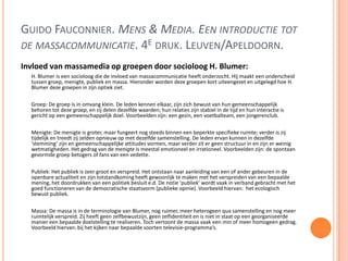 GUIDO FAUCONNIER. MENS & MEDIA. EEN INTRODUCTIE TOT
DE MASSACOMMUNICATIE. 4E DRUK. LEUVEN/APELDOORN.
Invloed van massamedia op groepen door socioloog H. Blumer:
H. Blumer is een socioloog die de invloed van massacommunicatie heeft onderzocht. Hij maakt een onderscheid
tussen groep, menigte, publiek en massa. Hieronder worden deze groepen kort uiteengezet en uitgelegd hoe H.
Blumer deze groepen in zijn optiek ziet.
Groep: De groep is in omvang klein. De leden kennen elkaar, zijn zich bewust van hun gemeenschappelijk
behoren tot deze groep, en zij delen dezelfde waarden; hun relaties zijn stabiel in de tijd en hun interactie is
gericht op een gemeenschappelijk doel. Voorbeelden zijn: een gezin, een voetbalteam, een jongerenclub.
Menigte: De menigte is groter, maar fungeert nog steeds binnen een beperkte specifieke ruimte; verder is zij
tijdelijk en treedt zij zelden opnieuw op met dezelfde samenstelling. De leden ervan kunnen in dezelfde
‘stemming’ zijn en gemeenschappelijke attitudes vormen, maar verder zit er geen structuur in en zijn er weinig
wetmatigheden. Het gedrag van de menigte is meestal emotioneel en irrationeel. Voorbeelden zijn: de spontaan
gevormde groep betogers of fans van een vedette.
Publiek: Het publiek is zeer groot en verspreid. Het ontstaan naar aanleiding van een of ander gebeuren in de
openbare actualiteit en zijn totstandkoming heeft gewoonlijk te maken met het verspreiden van een bepaalde
mening, het doordrukken van een politiek besluit e.d. De notie ‘publiek’ wordt vaak in verband gebracht met het
goed functioneren van de democratische staatsvorm (publieke opinie). Voorbeeld hiervan: het ecologisch
bewust publiek.
Massa: De massa is in de terminologie van Blumer, nog ruimer, meer heterogeen qua samenstelling en nog meer
ruimtelijk verspreid. Zij heeft geen zelfbewustzijn, geen zelfidentiteit en is niet in staat op een georganiseerde
manier een bepaalde doelstelling te realiseren. Toch vertoont de massa vaak een min of meer homogeen gedrag.
Voorbeeld hiervan: bij het kijken naar bepaalde soorten televisie-programma’s.
 
