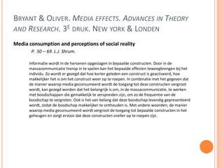 BRYANT & OLIVER. MEDIA EFFECTS. ADVANCES IN THEORY
AND RESEARCH. 3E DRUK. NEW YORK & LONDEN
Media consumption and perceptions of social reality
P. 50 – 69. L.J. Shrum.
Informatie wordt in de hersenen opgeslagen in bepaalde constructen. Door in de
massacommunicatie hierop in te spelen kan het bepaalde effecten teweegbrengen bij het
individu. Zo wordt er gezegd dat hoe korter geleden een construct is geactiveerd, hoe
makkelijker het is om het construct weer op te roepen. In combinatie met het gegeven dat
de manier waarop media geconsumeerd wordt de toegang tot deze constructen vergroot
wordt, kan gezegd worden dat het belangrijk is om, in de massacommunicatie, te werken
met boodschappen die gemakkelijk te verspreiden zijn, om zo de frequentie van de
boodschap te vergroten. Ook is het van belang dat deze boodschap levendig gepresenteerd
wordt, zodat de boodschap makkelijker te onthouden is. Met andere woorden; de manier
waarop media geconsumeerd wordt vergroot de toegang tot bepaalde constructen in het
geheugen en zorgt ervoor dat deze constructen sneller op te roepen zijn.
 