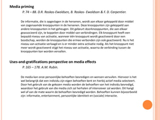 Media priming
P. 74 – 88. D.R. Roskos-Ewoldsen, B. Roskos- Ewoldson & F. D. Carpentier.
De informatie, die is opgeslagen in de hersenen, wordt aan elkaar gekoppeld door middel
van zogenaamde knooppunten in de hersenen. Deze knooppunten zijn gekoppeld aan
andere knooppunten in het geheugen. Dit gebeurt doorknooppunten, die aan elkaar
geassocieerd zijn, te koppelen door middel van verbindingen. Elk knooppunt heeft een
bepaald niveau van activatie, wanneer één knooppunt wordt geactiveerd door een
boodschap, worden de knooppunten die ermee verbonden zijn ook geactiveerd. Nu is het
niveau van activatie verlaagd en is er minder extra activatie nodig. Als het knooppunt niet
meer wordt geactiveerd stijgt het niveau van activatie, waarna de verbinding tussen de
knooppunten kan worden vervallen.
Uses-and-gratifications perspective on media effects
P. 165 – 178. A.M. Rubin.
De media kan onze persoonlijke behoeften bevredigen en wensen vervullen. Hiervoor is het
wel belangrijk dat een individu zijn eigen behoeften kent en hierbij actief media selecteert.
Door het gebruik van de gekozen media worden de behoeften van het individu bevredigd,
waardoor het gebruik van die media zich zal herhalen of intensiever zal worden. Dit hangt
wel af van de mate waarin de behoeften bevredigd worden. Behoeften kunnen bijvoorbeeld
zijn: informatie, entertainment, persoonlijke identiteit en (sociale) interactie.
 