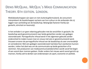 DENIS MCQUAIL. MCQUIL´S MASS COMMUNICATION
THEORY. 6TH EDITION. LONDON.
Mediaboodschappen zijn open en niet sluitend geformuleerd, de consument
interpreteert de boodschappen op basis van hun cultuur en de verbanden die zij
leggen naar aanleiding van de boodschap. Belangrijke factoren hierbij zijn
geslacht, etniciteit en levensstijl.
In het verleden is er geen rekening gehouden met de verschillen in geslacht. De
boodschap werd gecommuniceerd naar beide geslachten zonder een gedegen
vooronderzoek. Pornografische inhoud werd in het algemeen gebruikt zonder
onderscheid te maken tussen man en vrouw met wie er gecommuniceerd werd.
Vrouwen ervaren de pornografische inhoud van de boodschap als zeer onvriendelijk
en vernederend. Met een gedegen vooronderzoek had deze fout voorkomen kunnen
worden, indien het doel was om de communicatie op beide geslachten af te
stemmen. Het produceren van mediacommunicatieberichten wordt vanaf het begin
af aan vooral door mannen gedaan. Onder andere het nieuws werd vooral gericht op
mannen, hierbij valt te denken aan onderwerpen als sport, economie en politiek.
 