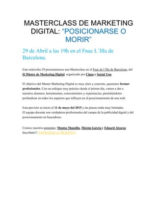 MASTERCLASS DE MARKETING
DIGITAL: “POSICIONARSE O
MORIR”
29 de Abril a las 19h en el Fnac L´Illa de
Barcelona.
Este miércoles 29 presentaremos una Masterclass en el Fnac de l´Illa de Barcelona, del
II Máster de Marketing Digital, organizado por Cipsa y Social You.
El objetivo del Master Marketing Digital es muy claro y concreto, queremos formar
profesionales. Con un enfoque muy práctico desde el primer día, vamos a dar a
nuestros alumnos, herramientas, conocimientos y experiencias, permitiéndoles
profundizar en todos los aspectos que influyen en el posicionamiento de una web.
Esta previsto su inicio el 11 de mayo del 2015 y las plazas están muy limitadas.
El equipo docente son verdaderos profesionales del campo de la publicidad digital y del
posicionamento en buscadores.
Conoce nuestros ponentes: Montse Mansilla, Màxim Garcia y Eduard Alcaraz
Inscribete!!: ENTRADAS en TICKETEA