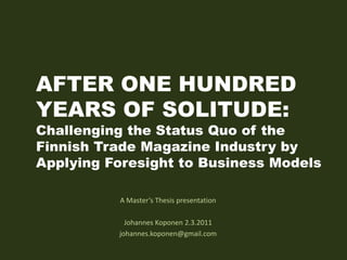 AFTER ONE HUNDRED YEARS OF SOLITUDE: Challenging the Status Quo of the Finnish Trade Magazine Industry by Applying Foresight to Business Models A Master’s Thesis presentation Johannes Koponen2.3.2011 johannes.koponen@gmail.com 