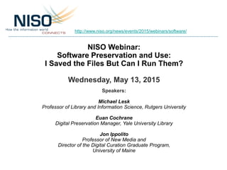 NISO Webinar:
Software Preservation and Use:
I Saved the Files But Can I Run Them?
Wednesday, May 13, 2015
Speakers:
Michael Lesk
Professor of Library and Information Science, Rutgers University
Euan Cochrane
Digital Preservation Manager, Yale University Library
Jon Ippolito
Professor of New Media and
Director of the Digital Curation Graduate Program,
University of Maine
http://www.niso.org/news/events/2015/webinars/software/
 
