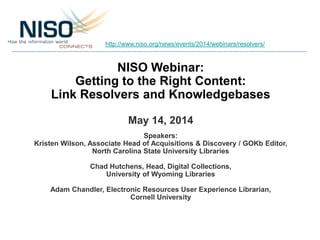 NISO Webinar:
Getting to the Right Content:
Link Resolvers and Knowledgebases
May 14, 2014
Speakers:
Kristen Wilson, Associate Head of Acquisitions & Discovery / GOKb Editor,
North Carolina State University Libraries
Chad Hutchens, Head, Digital Collections,
University of Wyoming Libraries
Adam Chandler, Electronic Resources User Experience Librarian,
Cornell University
http://www.niso.org/news/events/2014/webinars/resolvers/
 