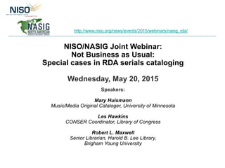 NISO/NASIG Joint Webinar:
Not Business as Usual:
Special cases in RDA serials cataloging
Wednesday, May 20, 2015
Speakers:
Mary Huismann
Music/Media Original Cataloger, University of Minnesota
Les Hawkins
CONSER Coordinator, Library of Congress
Robert L. Maxwell
Senior Librarian, Harold B. Lee Library,
Brigham Young University
http://www.niso.org/news/events/2015/webinars/nasig_rda/
 