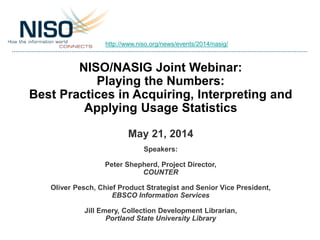 NISO/NASIG Joint Webinar:
Playing the Numbers:
Best Practices in Acquiring, Interpreting and
Applying Usage Statistics
May 21, 2014
Speakers:
Peter Shepherd, Project Director,
COUNTER
Oliver Pesch, Chief Product Strategist and Senior Vice President,
EBSCO Information Services
Jill Emery, Collection Development Librarian,
Portland State University Library
http://www.niso.org/news/events/2014/nasig/
 