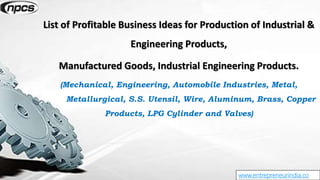 www.entrepreneurindia.co
List of Profitable Business Ideas for Production of Industrial &
Engineering Products,
Manufactured Goods, Industrial Engineering Products.
(Mechanical, Engineering, Automobile Industries, Metal,
Metallurgical, S.S. Utensil, Wire, Aluminum, Brass, Copper
Products, LPG Cylinder and Valves)
 