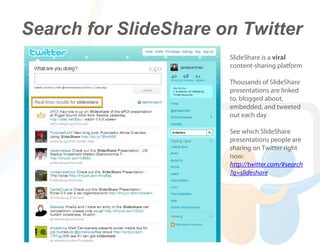 Search for SlideShare on Twitter
                       SlideShare is a viral
                       content-sharing platform

                       Thousands of SlideShare
                       presentations are linked
                       to, blogged about,
                       embedded, and tweeted
                       out each day

                       See which SlideShare
                       presentations people are
                       sharing on Twitter right
                       now:
                       http://twitter.com/#search
                       ?q=slideshare
 