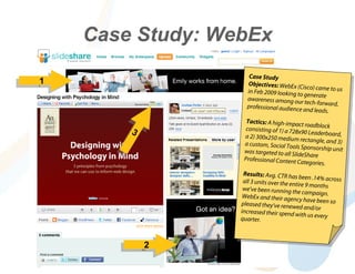 Case Study: WebEx
                      Case Study
11                   Objectives: WebEx (C
                                            isco) came to us
                     in Feb 2009 looking to
                                             generate
                     awareness among ou
                                           r tech-forward,
                     professional audience
                                            and leads.
                     Tactics: A high-impa
                                            ct roadblock
                     consisting of 1) a 728x
         33         a 2) 300x250 medium
                                             90 Leaderboard,
                                            rectangle, and 3)
                    a custom, Social Tools
                                             Sponsorship unit
                    was targeted to all Slid
                                             eShare
                    Professional Content
                                           Categories.
                    Results: Avg. CTR has
                                             been .14% across
                    all 3 units over the entir
                                               e 9 months
                    we’ve been running th
                                            e campaign.
                    WebEx and their agen
                                            cy have been so
                   pleased they’ve renew
                                            ed and/or
                   increased their spend
                                           with us every
                   quarter.



              22
 