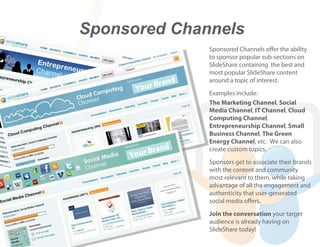 Sponsored Channels
                        Sponsored Channels offer the ability
                        to sponsor popular sub-sections on
                        SlideShare containing the best and
                        most popular SlideShare content
             ran    d   around a topic of interest.
      Y our B
                        Examples include:
                        The Marketing Channel, Social
                        Media Channel, IT Channel, Cloud
                        Computing Channel,
                        Entrepreneurship Channel, Small
                        Business Channel, The Green
                        Energy Channel, etc. We can also
                d
     You r Bran         create custom topics.
                        Sponsors get to associate their brands
                        with the content and community
                        most relevant to them, while taking
                        advantage of all the engagement and
                        authenticity that user-generated
                        social media offers.
                        Join the conversation your target
                        audience is already having on
                        SlideShare today!
 