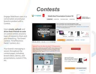 Contests
Engage SlideShare users in a
conversation around your
brand or product with a
Contest.

Users create, upload, and
drive their friends to vote
on contest entries around a
topic of interest to them and
your brand (e.g. “Go Green”
contest, “Small Business
Hacks” contest, etc.)

Your brand’s messaging is
woven throughout the
contest pages, including:
brand videos, demos, and
presentations, custom CTAs,
etc.
 