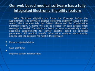Our web based medical software has a fully
      Integrated Electronic Eligibility feature
        With Electronic eligibility you know the Coverage before the
    Appointment. The software displays electronic eligibility status on the
    screen, the insurance tab, the Patient Memo and the Confirmation
    Summary report. A memo will also be created for each patient when
    coverage is invalid. The electronic batch process automatically checks
    upcoming appointments for carrier benefits based on specified
    parameters. All medical benefit information updates electronically,
    directly into the patient’s file right in the software.

   Reduce rejected claims

    Save staff time

    Improve patient relationships
 