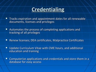 Credentialing
   Tracks expiration and appointment dates for all renewable
    documents, licenses and privileges

   Automates the process of completing applications and
    tracking of all privileges

   Renew licenses; DEA certificates, Malpractice Certificates

   Update Curriculum Vitae with CME hours, and additional
    education and training

   Computerize applications and credentials and store them in a
    database for easy access
 