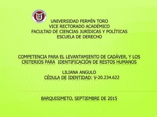 COMPETENCIA PARA EL LEVANTAMIENTO DE CADÁVER, Y LOS
CRITERIOS PARA IDENTIFICACIÓN DE RESTOS HUMANOS
LILIANA ANGULO
CÉDULA DE IDENTIDAD: V-20.234.622
BARQUISIMETO, SEPTIEMBRE DE 2015
UNIVERSIDAD FERMÍN TORO
VICE RECTORADO ACADÉMICO
FACULTAD DE CIENCIAS JURÍDICAS Y POLÍTICAS
ESCUELA DE DERECHO
 