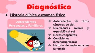 Diagnóstico
● Historia clínica y examen físico
Antecedentes
Personales y Familiares
➔ Antecedentes de otros
cánceres de piel
➔ Quemaduras solares y
exposición al sol
➔ Nevos congénitos
➔ Condiciones
inmunosupresoras
➔ Historia de melanoma en
la familia
 