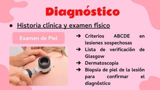 Diagnóstico
● Historia clínica y examen físico
Examen de Piel ➔ Criterios ABCDE en
lesiones sospechosas
➔ Lista de veriﬁcación de
Glasgow
➔ Dermatoscopia
➔ Biopsia de piel de la lesión
para conﬁrmar el
diagnóstico
 