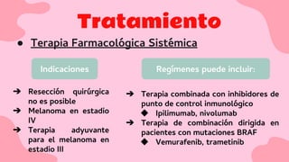 Tratamiento
● Terapia Farmacológica Sistémica
Indicaciones Regímenes puede incluir:
➔ Resección quirúrgica
no es posible
➔ Melanoma en estadio
IV
➔ Terapia adyuvante
para el melanoma en
estadio III
➔ Terapia combinada con inhibidores de
punto de control inmunológico
◆ Ipilimumab, nivolumab
➔ Terapia de combinación dirigida en
pacientes con mutaciones BRAF
◆ Vemurafenib, trametinib
 