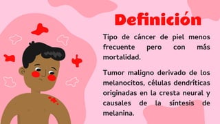 Deﬁnición
Tipo de cáncer de piel menos
frecuente pero con más
mortalidad.
Tumor maligno derivado de los
melanocitos, células dendríticas
originadas en la cresta neural y
causales de la síntesis de
melanina.
 