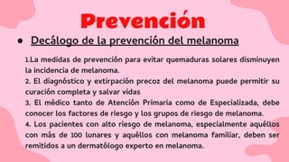 Prevención
● Decálogo de la prevención del melanoma
1.La medidas de prevención para evitar quemaduras solares disminuyen
la incidencia de melanoma.
2. El diagnóstico y extirpación precoz del melanoma puede permitir su
curación completa y salvar vidas
3. El médico tanto de Atención Primaria como de Especializada, debe
conocer los factores de riesgo y los grupos de riesgo de melanoma.
4. Los pacientes con alto riesgo de melanoma, especialmente aquéllos
con más de 100 lunares y aquéllos con melanoma familiar, deben ser
remitidos a un dermatólogo experto en melanoma.
 