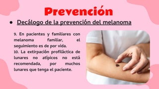 Prevención
● Decálogo de la prevención del melanoma
9. En pacientes y familiares con
melanoma familiar, el
seguimiento es de por vida.
10. La extirpación proﬁláctica de
lunares no atípicos no está
recomendada, por muchos
lunares que tenga el paciente.
 