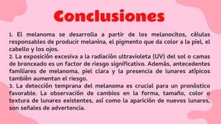 Conclusiones
1. El melanoma se desarrolla a partir de los melanocitos, células
responsables de producir melanina, el pigmento que da color a la piel, el
cabello y los ojos.
2. La exposición excesiva a la radiación ultravioleta (UV) del sol o camas
de bronceado es un factor de riesgo signiﬁcativo. Además, antecedentes
familiares de melanoma, piel clara y la presencia de lunares atípicos
también aumentan el riesgo.
3. La detección temprana del melanoma es crucial para un pronóstico
favorable. La observación de cambios en la forma, tamaño, color o
textura de lunares existentes, así como la aparición de nuevos lunares,
son señales de advertencia.
 