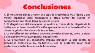 Conclusiones
4. El melanoma tiende a tener una tasa de crecimiento más rápida y una
mayor capacidad para propagarse a otras partes del cuerpo en
comparación con otros tipos de cáncer de piel.
5. El diagnóstico del melanoma se realiza a través de la biopsia de la
lesión sospechosa. La estadiﬁcación ayuda a determinar la extensión del
cáncer y guía las decisiones de tratamiento.
6. La elección del tratamiento depende de varios factores, como la etapa
del melanoma y la salud general del paciente.
7. La prevención del melanoma implica proteger la piel contra la
exposición excesiva al sol mediante el uso de protector solar, ropa
protectora y evitar las camas de bronceado.
 
