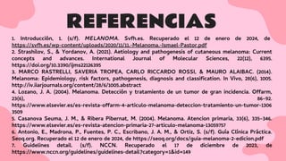 REFERENCIAS
1. Introducción, 1. (s/f). MELANOMA. Svfh.es. Recuperado el 12 de enero de 2024, de
https://svfh.es/wp-content/uploads/2020/11/11.-Melanoma.-Ismael-Pastor.pdf
2. Strashilov, S., & Yordanov, A. (2021). Aetiology and pathogenesis of cutaneous melanoma: Current
concepts and advances. International Journal of Molecular Sciences, 22(12), 6395.
https://doi.org/10.3390/ijms22126395
3. MARCO RASTRELLI, SAVERIA TROPEA, CARLO RICCARDO ROSSI, & MAURO ALAIBAC. (2014).
Melanoma: Epidemiology, risk factors, pathogenesis, diagnosis and classiﬁcation. In Vivo, 28(6), 1005.
http://iv.iiarjournals.org/content/28/6/1005.abstract
4. Lozano, J. A. (2004). Melanoma. Detección y tratamiento de un tumor de gran incidencia. Offarm,
23(6), 86–92.
https://www.elsevier.es/es-revista-offarm-4-articulo-melanoma-deteccion-tratamiento-un-tumor-1306
3509
5. Casanova Seuma, J. M., & Ribera Pibernat, M. (2004). Melanoma. Atencion primaria, 33(6), 335–346.
https://www.elsevier.es/es-revista-atencion-primaria-27-articulo-melanoma-13059757
6. Antonio, E., Madrona, P., Fuentes, P. C., Escribano, J. A. M., & Ortiz, S. (s/f). Guía Clínica Práctica.
Seoq.org. Recuperado el 12 de enero de 2024, de https://seoq.org/docs/guia-melanoma-2-edicion.pdf
7. Guidelines detail. (s/f). NCCN. Recuperado el 17 de diciembre de 2023, de
https://www.nccn.org/guidelines/guidelines-detail?category=1&id=149
 